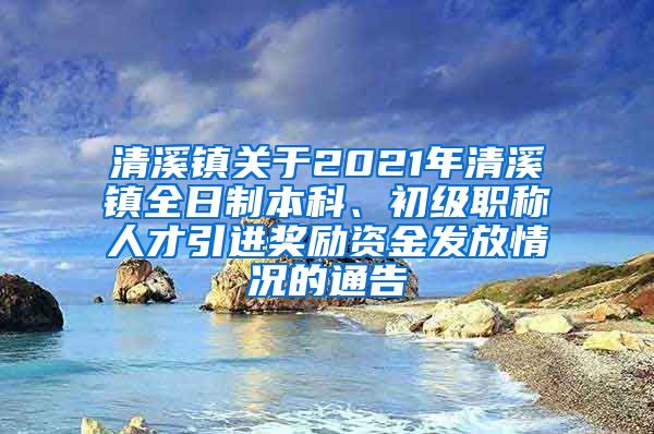 清溪镇关于2021年清溪镇全日制本科、初级职称人才引进奖励资金发放情况的通告