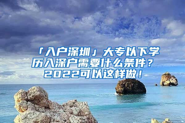 「入户深圳」大专以下学历入深户需要什么条件？2022可以这样做！