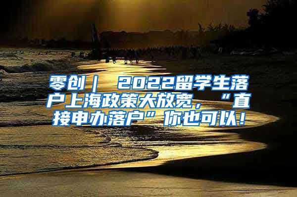 零创｜ 2022留学生落户上海政策大放宽，“直接申办落户”你也可以！