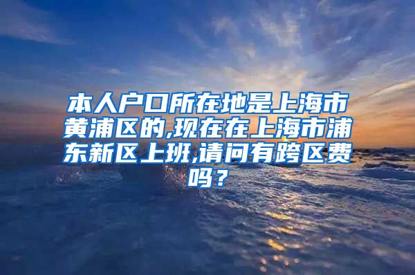 本人户口所在地是上海市黄浦区的,现在在上海市浦东新区上班,请问有跨区费吗？