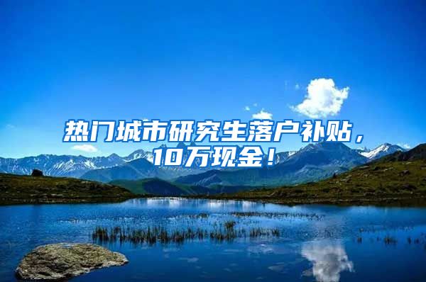 热门城市研究生落户补贴，10万现金！