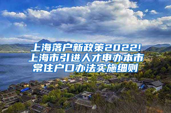 上海落户新政策2022!上海市引进人才申办本市常住户口办法实施细则