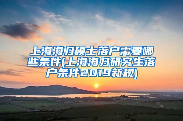 上海海归硕士落户需要哪些条件(上海海归研究生落户条件2019新规)