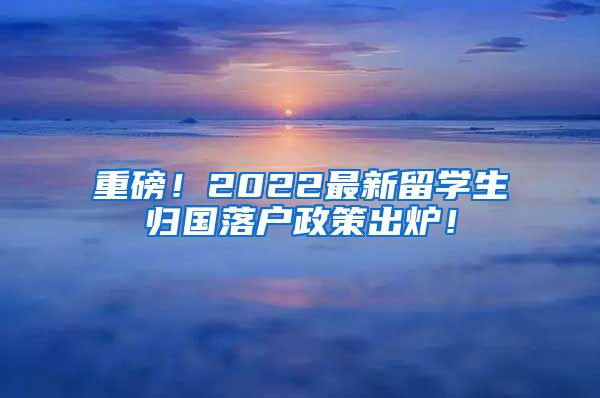 重磅！2022最新留学生归国落户政策出炉！