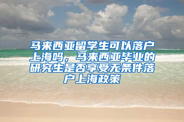 马来西亚留学生可以落户上海吗，马来西亚毕业的研究生是否享受无条件落户上海政策