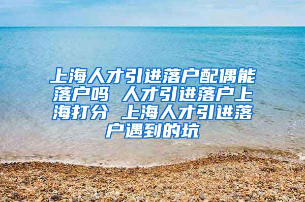 上海人才引进落户配偶能落户吗 人才引进落户上海打分 上海人才引进落户遇到的坑