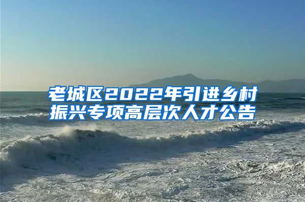 老城区2022年引进乡村振兴专项高层次人才公告