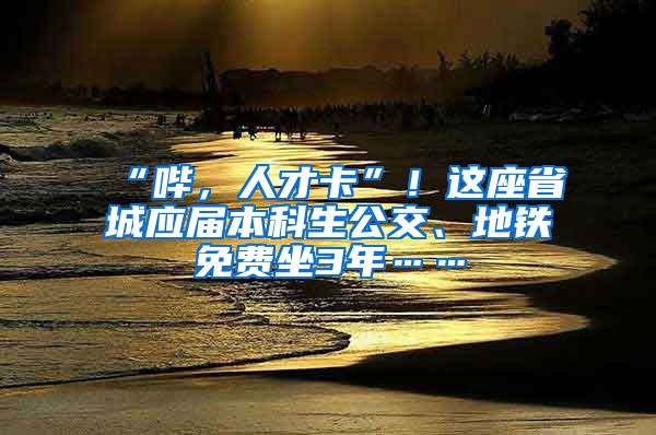 “哔，人才卡”！这座省城应届本科生公交、地铁免费坐3年……