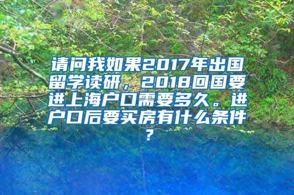 请问我如果2017年出国留学读研，2018回国要进上海户口需要多久。进户口后要买房有什么条件？