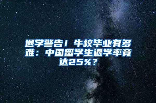 退学警告！牛校毕业有多难：中国留学生退学率竟达25%？