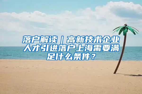 落户解读｜高新技术企业人才引进落户上海需要满足什么条件？