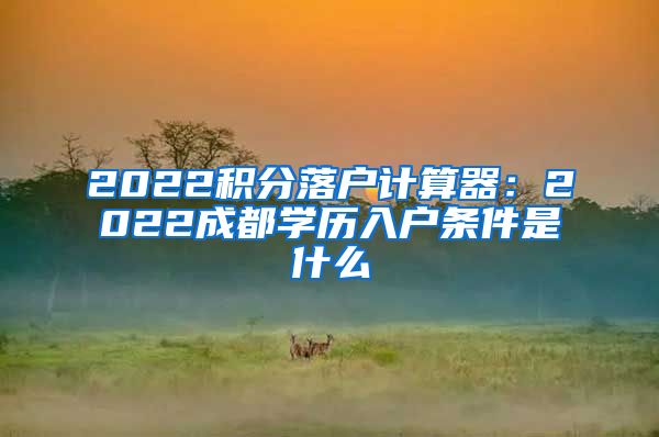 2022积分落户计算器：2022成都学历入户条件是什么