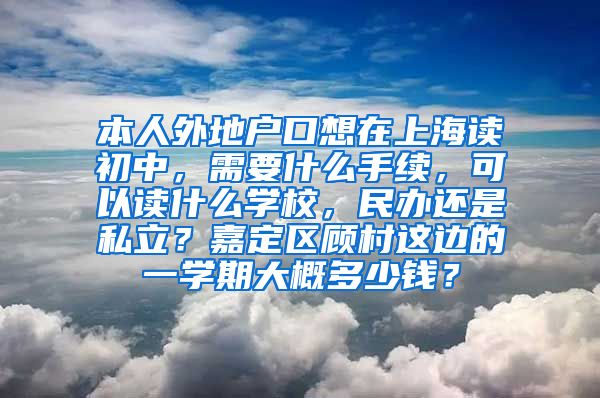 本人外地户口想在上海读初中，需要什么手续，可以读什么学校，民办还是私立？嘉定区顾村这边的一学期大概多少钱？