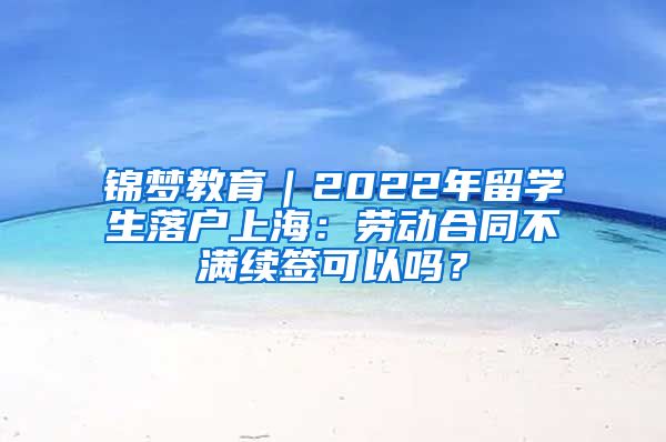 锦梦教育｜2022年留学生落户上海：劳动合同不满续签可以吗？