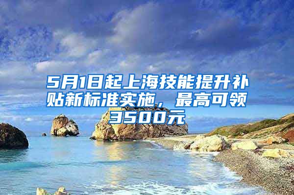 5月1日起上海技能提升补贴新标准实施，最高可领3500元