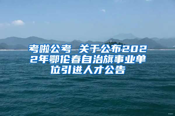 考啦公考 关于公布2022年鄂伦春自治旗事业单位引进人才公告