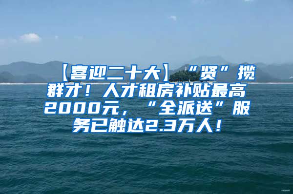 【喜迎二十大】“贤”揽群才！人才租房补贴最高2000元，“全派送”服务已触达2.3万人！