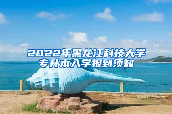 2022年黑龙江科技大学专升本入学报到须知