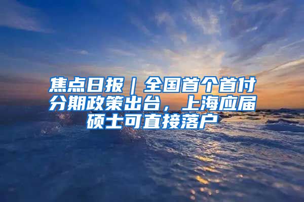 焦点日报｜全国首个首付分期政策出台，上海应届硕士可直接落户