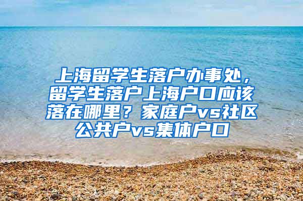 上海留学生落户办事处，留学生落户上海户口应该落在哪里？家庭户vs社区公共户vs集体户口