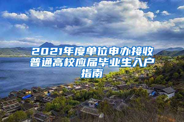 2021年度单位申办接收普通高校应届毕业生入户指南