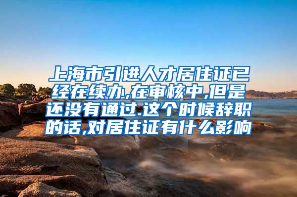 上海市引进人才居住证已经在续办,在审核中,但是还没有通过.这个时候辞职的话,对居住证有什么影响