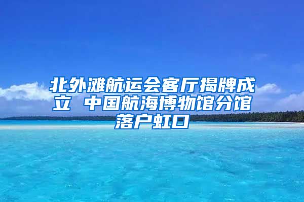 北外滩航运会客厅揭牌成立 中国航海博物馆分馆落户虹口