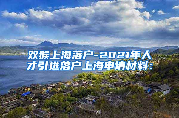 双猴上海落户-2021年人才引进落户上海申请材料：