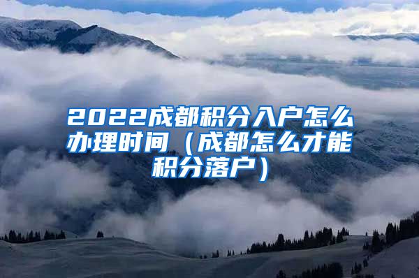 2022成都积分入户怎么办理时间（成都怎么才能积分落户）