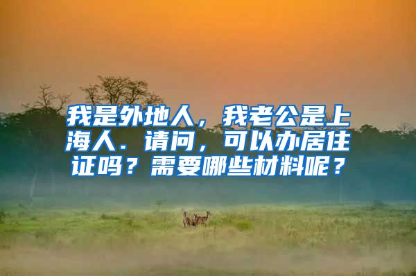 我是外地人，我老公是上海人．请问，可以办居住证吗？需要哪些材料呢？