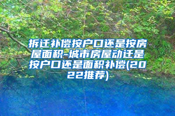 拆迁补偿按户口还是按房屋面积-城市房屋动迁是按户口还是面积补偿(2022推荐)