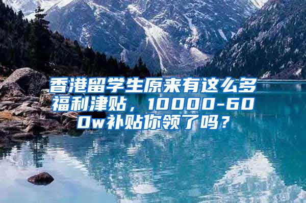 香港留学生原来有这么多福利津贴，10000-600w补贴你领了吗？