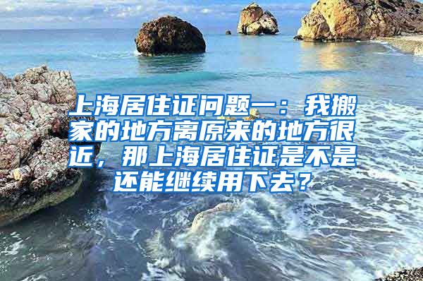 上海居住证问题一：我搬家的地方离原来的地方很近，那上海居住证是不是还能继续用下去？