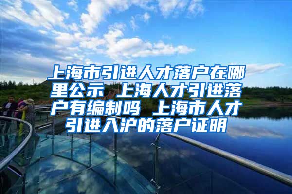 上海市引进人才落户在哪里公示 上海人才引进落户有编制吗 上海市人才引进入沪的落户证明