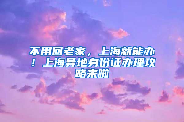 不用回老家，上海就能办！上海异地身份证办理攻略来啦