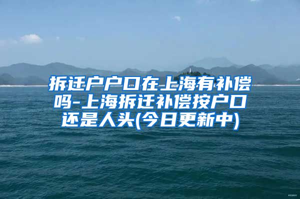 拆迁户户口在上海有补偿吗-上海拆迁补偿按户口还是人头(今日更新中)