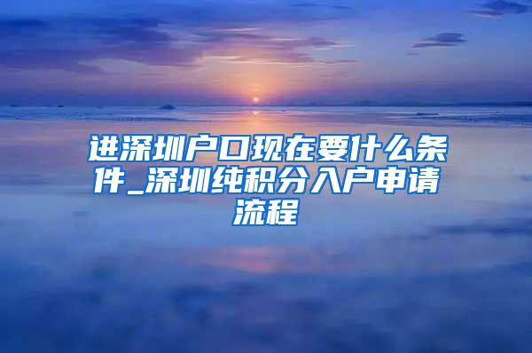 进深圳户口现在要什么条件_深圳纯积分入户申请流程