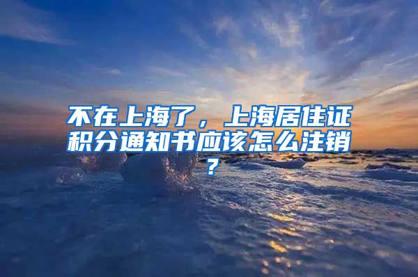 不在上海了，上海居住证积分通知书应该怎么注销？