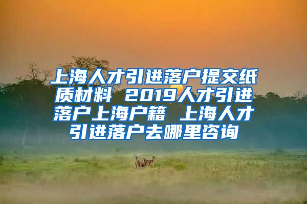 上海人才引进落户提交纸质材料 2019人才引进落户上海户籍 上海人才引进落户去哪里咨询