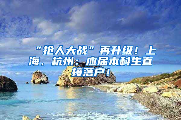 “抢人大战”再升级！上海、杭州：应届本科生直接落户！