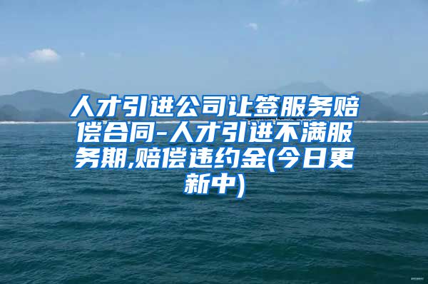 人才引进公司让签服务赔偿合同-人才引进不满服务期,赔偿违约金(今日更新中)