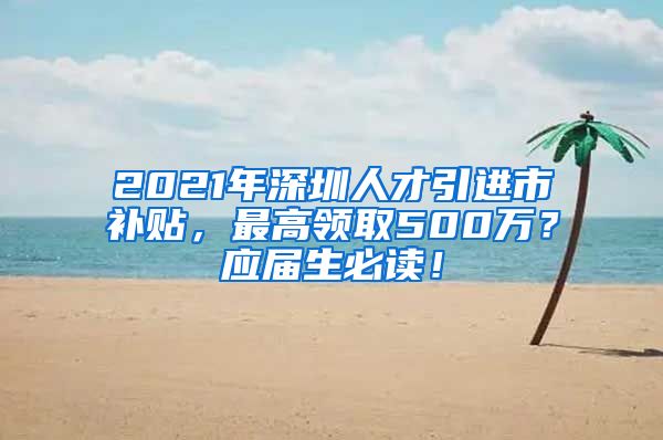 2021年深圳人才引进市补贴，最高领取500万？应届生必读！