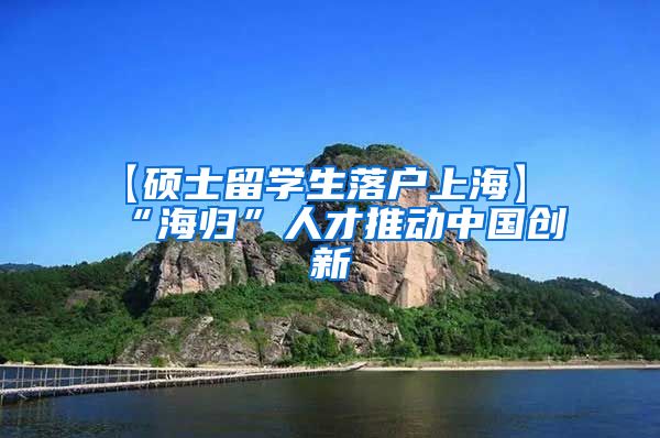 【硕士留学生落户上海】“海归”人才推动中国创新