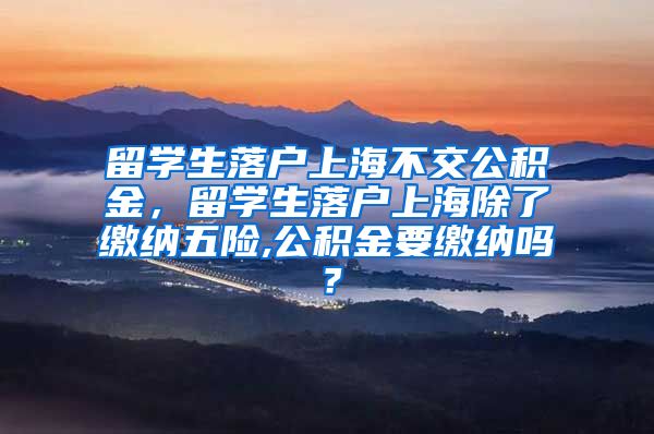 留学生落户上海不交公积金，留学生落户上海除了缴纳五险,公积金要缴纳吗？