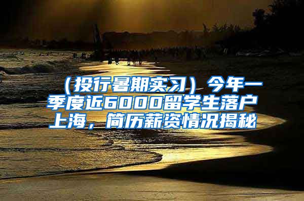 （投行暑期实习）今年一季度近6000留学生落户上海，简历薪资情况揭秘