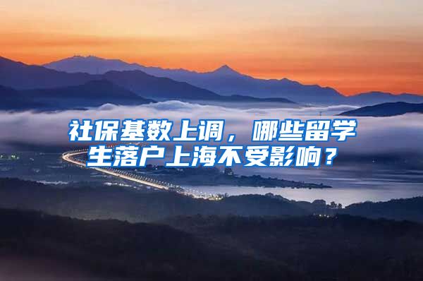 社保基数上调，哪些留学生落户上海不受影响？