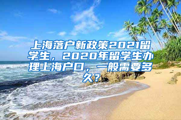 上海落户新政策2021留学生，2020年留学生办理上海户口，一般需要多久？