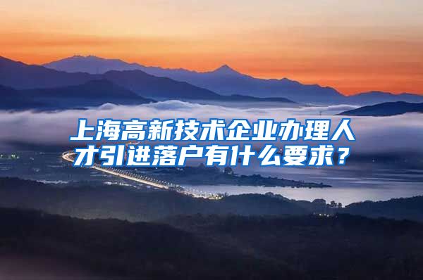 上海高新技术企业办理人才引进落户有什么要求？