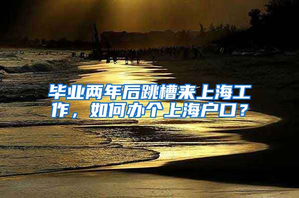 毕业两年后跳槽来上海工作，如何办个上海户口？