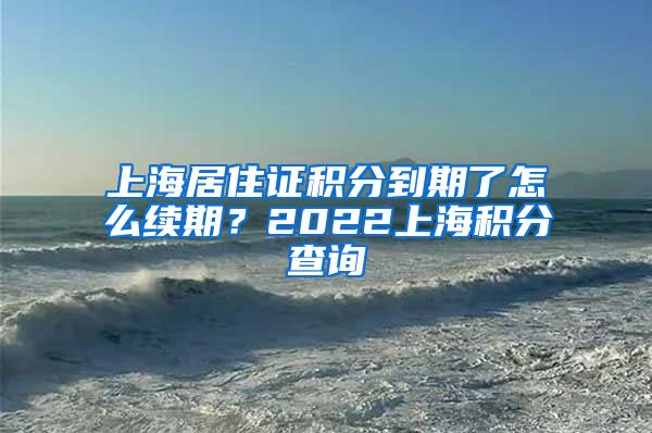 上海居住证积分到期了怎么续期？2022上海积分查询